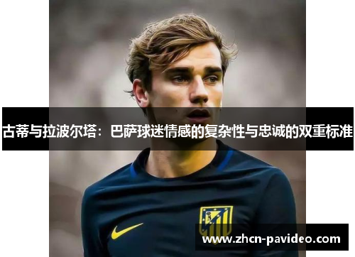 古蒂与拉波尔塔：巴萨球迷情感的复杂性与忠诚的双重标准