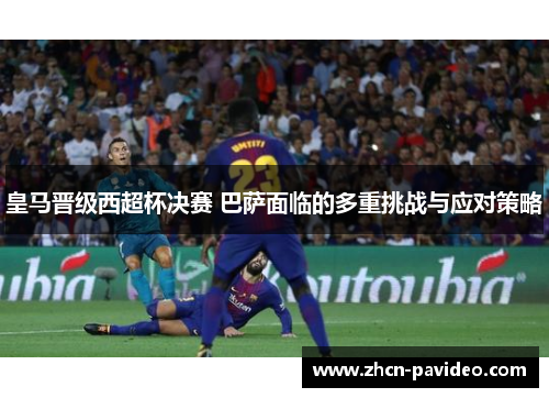 皇马晋级西超杯决赛 巴萨面临的多重挑战与应对策略 皇马晋级西超杯决赛 巴萨面临的多重挑战与应对策略