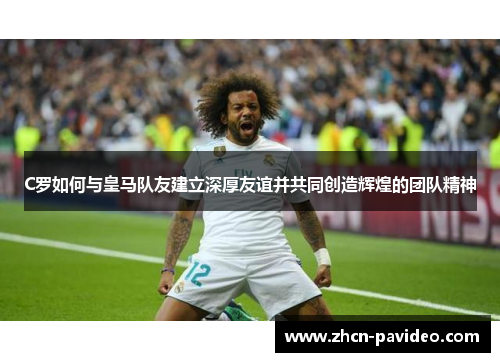 C罗如何与皇马队友建立深厚友谊并共同创造辉煌的团队精神 C罗如何与皇马队友建立深厚友谊并共同创造辉煌的团队精神