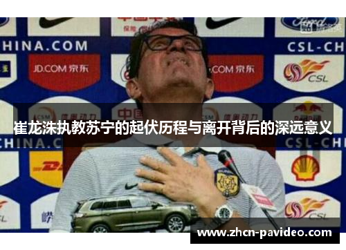 崔龙洙执教苏宁的起伏历程与离开背后的深远意义 崔龙洙执教苏宁的起伏历程与离开背后的深远意义