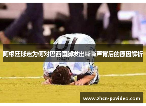 阿根廷球迷为何对巴西国脚发出嘶嘶声背后的原因解析 阿根廷球迷为何对巴西国脚发出嘶嘶声背后的原因解析