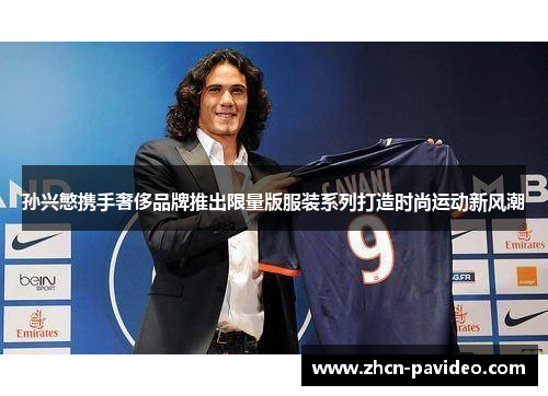 孙兴慜携手奢侈品牌推出限量版服装系列打造时尚运动新风潮 孙兴慜携手奢侈品牌推出限量版服装系列打造时尚运动新风潮