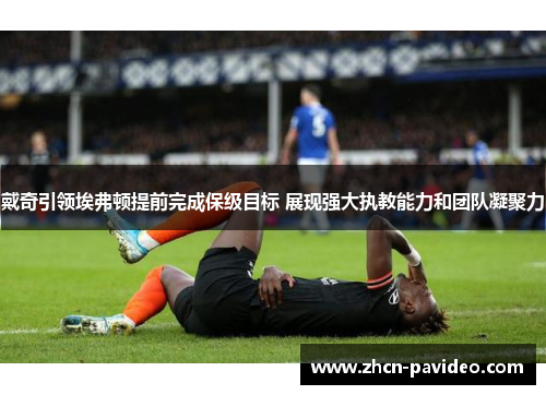 戴奇引领埃弗顿提前完成保级目标 展现强大执教能力和团队凝聚力