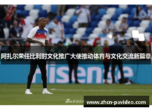 阿扎尔荣任比利时文化推广大使推动体育与文化交流新篇章